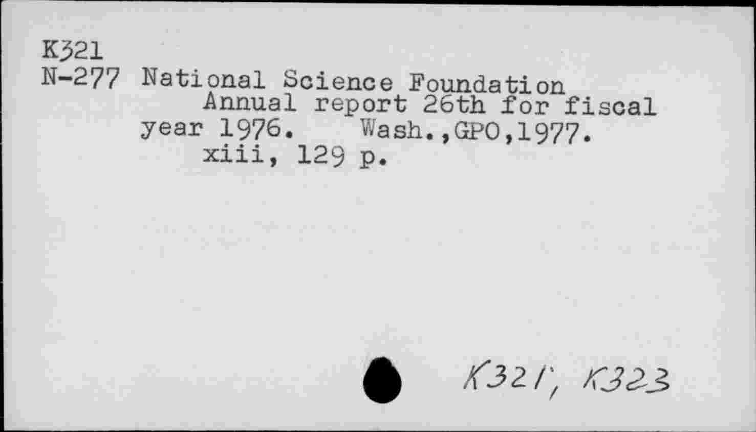 ﻿K521
N—277 National Science Foundation
Annual report 26th for fiscal year 1976.	Wash.,GPO,1977.
xiii, 129 p.